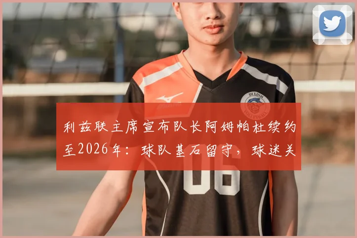 利兹联主席宣布队长阿姆帕杜续约至2026年：球队基石留守，球迷关心的几个关键问题都在这