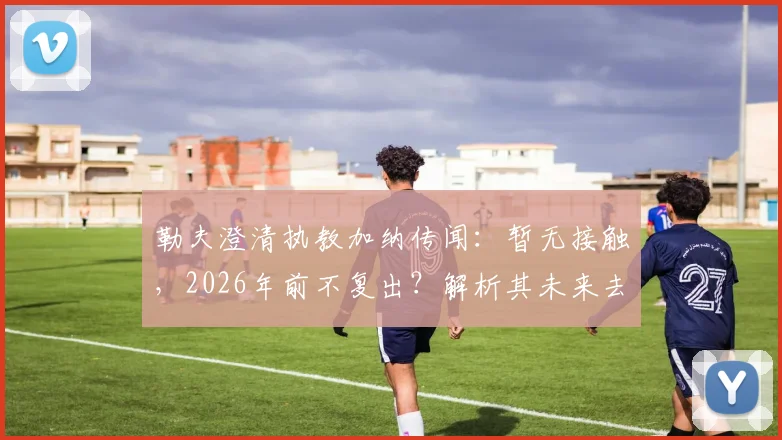 勒夫澄清执教加纳传闻:暂无接触,2026年前不复出?解析其未来去向与加纳新帅候选名单