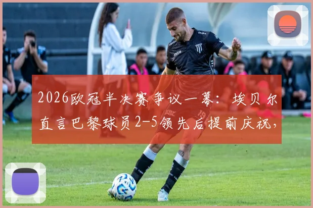 2026欧冠半决赛争议一幕:埃贝尔直言巴黎球员2-5领先后提前庆祝,拜仁绝地反击虽败犹荣全回顾