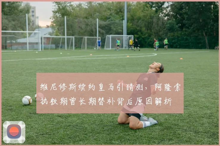 维尼修斯续约皇马引猜测,阿隆索执教期曾长期替补背后原因解析
