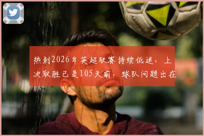 热刺2026年英超联赛持续低迷，上次取胜已是105天前，球队问题出在哪里？