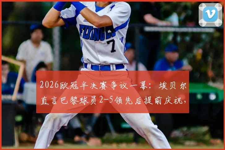 2026欧冠半决赛争议一幕：埃贝尔直言巴黎球员2-5领先后提前庆祝，拜仁绝地反击虽败犹荣全回顾