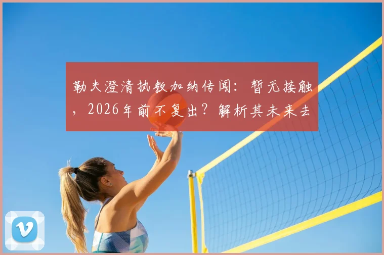 勒夫澄清执教加纳传闻：暂无接触，2026年前不复出？解析其未来去向与加纳新帅候选名单