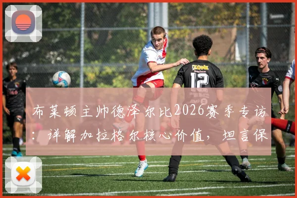 布莱顿主帅德泽尔比2026赛季专访：详解加拉格尔核心价值，坦言保级之路仍任重道远