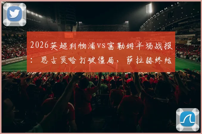 2026英超利物浦vs富勒姆半场战报：恩古莫哈打破僵局，萨拉赫终结进球荒助红军2-0领先，附比赛集锦与战术看点