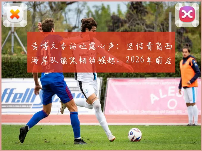 黄博文专访吐露心声：坚信青岛西海岸队能凭韧劲崛起，2026年前后或成中超劲旅，球队未来前景分析