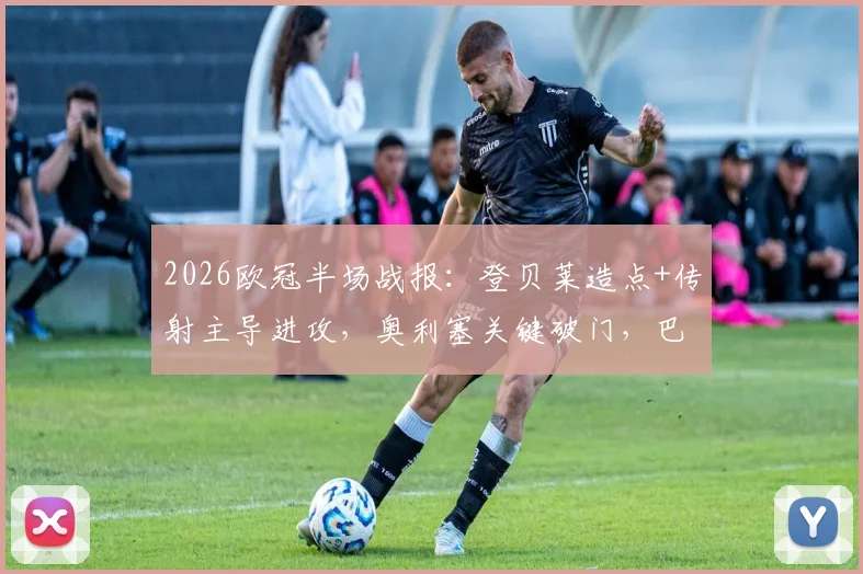 2026欧冠半场战报：登贝莱造点+传射主导进攻，奥利塞关键破门，巴黎3-2领先拜仁