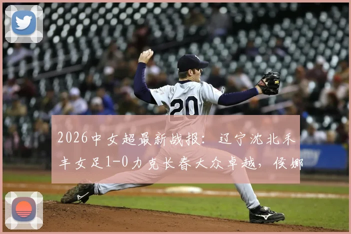 2026中女超最新战报:辽宁沈北禾丰女足1-0力克长春大众卓越,侯娜关键进球视频及全场数据深度解析