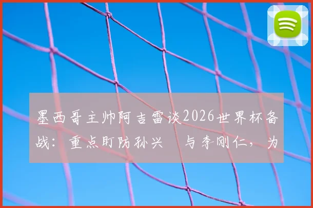 墨西哥主帅阿吉雷谈2026世界杯备战:重点盯防孙兴慜与李刚仁,为小组头名全力争胜