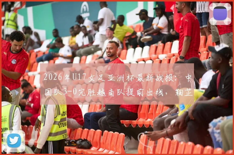 2026年U17女足亚洲杯最新战报：中国队3-0完胜越南队提前出线，鞠芷桐独中两元表现亮眼，附全场关键数据回顾