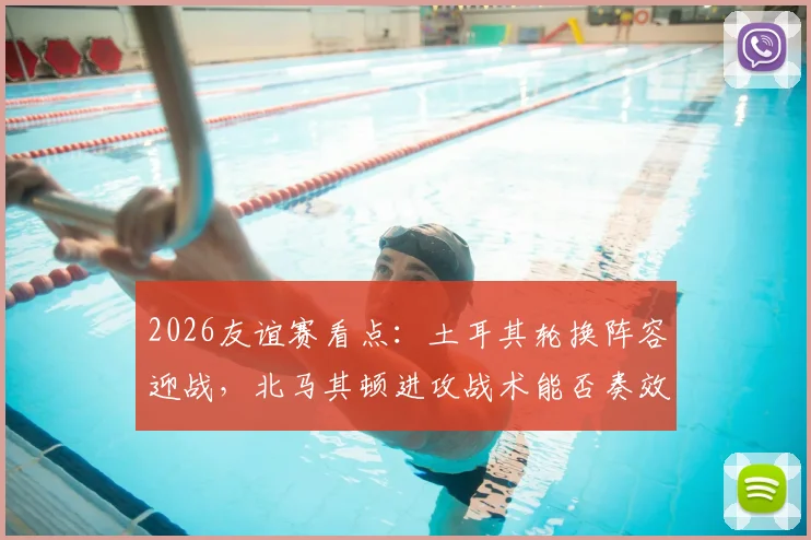 2026友谊赛看点:土耳其轮换阵容迎战,北马其顿进攻战术能否奏效?