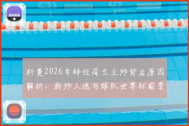 科曼2026年辞任荷兰主帅背后原因解析，新帅人选与球队世界杯前景展望