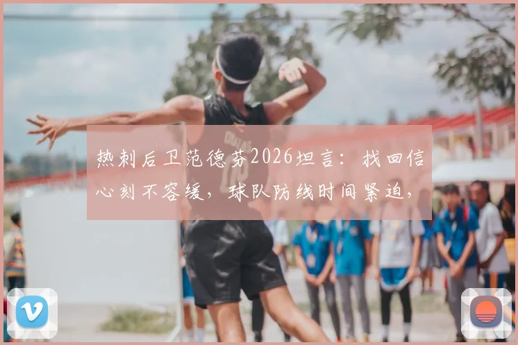 热刺后卫范德芬2026坦言：找回信心刻不容缓，球队防线时间紧迫，深度解析其现状与挑战